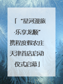 “星河漫旅·乐享龙顺”携程度假农庄天津首店启动仪式启幕
