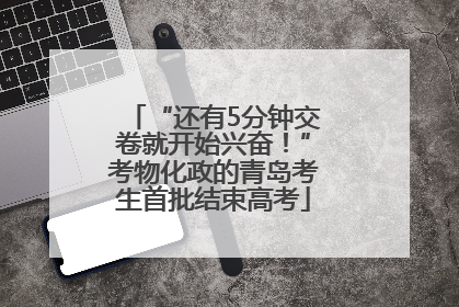 “还有5分钟交卷就开始兴奋！”考物化政的青岛考生首批结束高考
