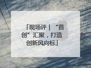 现场评｜“首创”汇聚，打造创新风向标