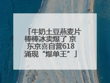 牛奶土豆燕麦片棒棒冰卖爆了 京东京喜自营618涌现“爆单王”