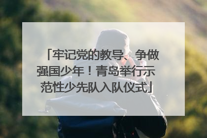牢记党的教导、争做强国少年！青岛举行示范性少先队入队仪式