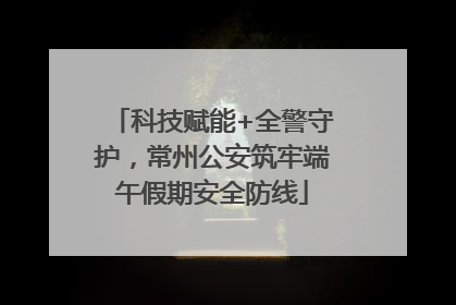 科技赋能+全警守护，常州公安筑牢端午假期安全防线