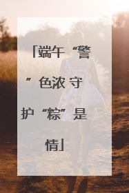 端午“警”色浓 守护“粽”是情