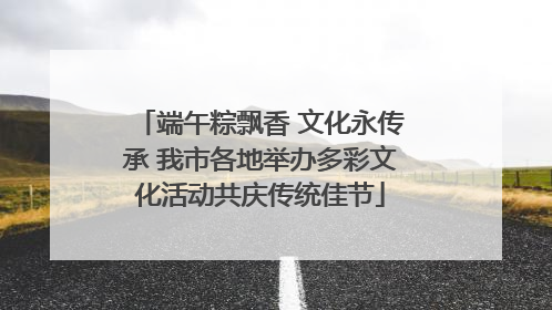 端午粽飘香 文化永传承 我市各地举办多彩文化活动共庆传统佳节
