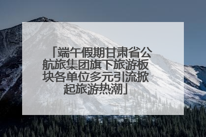 端午假期甘肃省公航旅集团旗下旅游板块各单位多元引流掀起旅游热潮