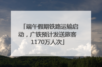 端午假期铁路运输启动，广铁预计发送旅客1170万人次