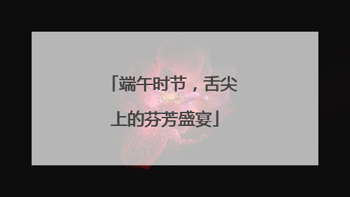端午时节，舌尖上的芬芳盛宴