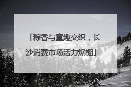 粽香与童趣交织，长沙消费市场活力爆棚