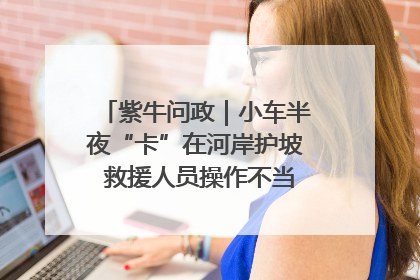紫牛问政｜小车半夜“卡”在河岸护坡 救援人员操作不当致小车翻下河，然后直接走人了