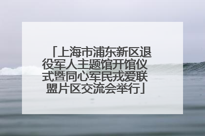 上海市浦东新区退役军人主题馆开馆仪式暨同心军民戎爱联盟片区交流会举行