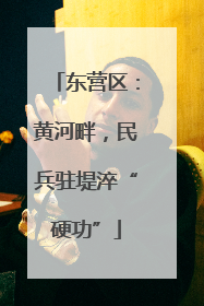 东营区：黄河畔，民兵驻堤淬“硬功”