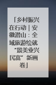 乡村振兴在行动｜安徽潜山：全域旅游绘就“景美业兴民富”新画卷