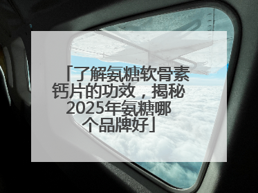 了解氨糖软骨素钙片的功效，揭秘2025年氨糖哪个品牌好