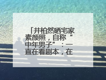 井柏然晒宅家素颜照，自称“中年男子”：一直在看剧本，在家比剧组还忙