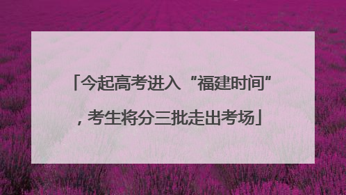 今起高考进入“福建时间”，考生将分三批走出考场