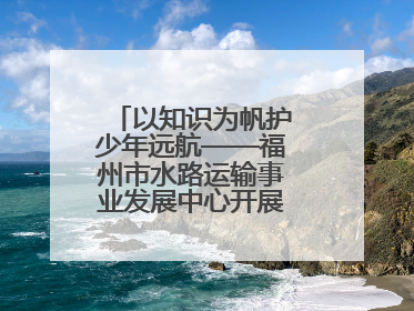 以知识为帆护少年远航——福州市水路运输事业发展中心开展水上交通安全知识进校园活动