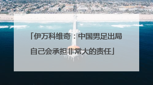 伊万科维奇：中国男足出局自己会承担非常大的责任