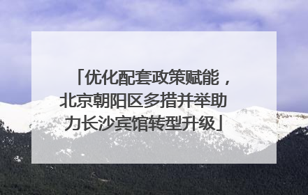 优化配套政策赋能，北京朝阳区多措并举助力长沙宾馆转型升级