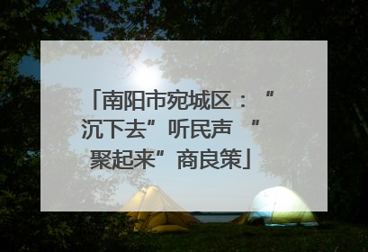 南阳市宛城区：“沉下去”听民声 “聚起来”商良策