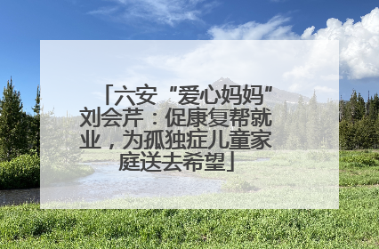 六安“爱心妈妈”刘会芹：促康复帮就业，为孤独症儿童家庭送去希望