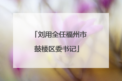刘用全任福州市鼓楼区委书记