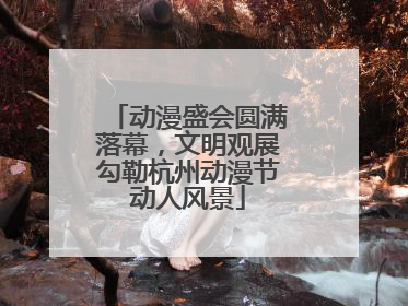 动漫盛会圆满落幕，文明观展勾勒杭州动漫节动人风景