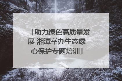 助力绿色高质量发展 湘潭举办生态绿心保护专题培训