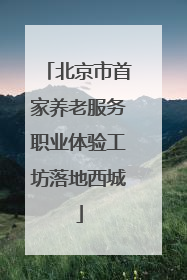 北京市首家养老服务职业体验工坊落地西城