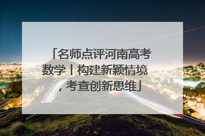 名师点评河南高考数学丨构建新颖情境，考查创新思维