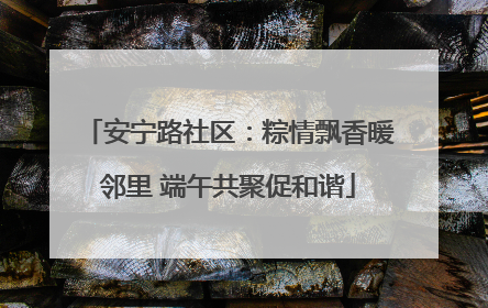 安宁路社区：粽情飘香暖邻里 端午共聚促和谐