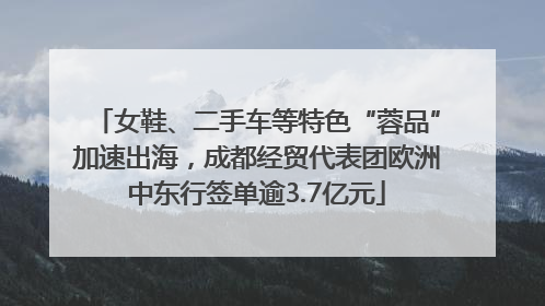 女鞋、二手车等特色“蓉品”加速出海，成都经贸代表团欧洲中东行签单逾3.7亿元