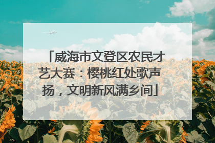 威海市文登区农民才艺大赛：樱桃红处歌声扬，文明新风满乡间
