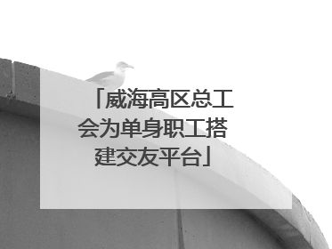 威海高区总工会为单身职工搭建交友平台