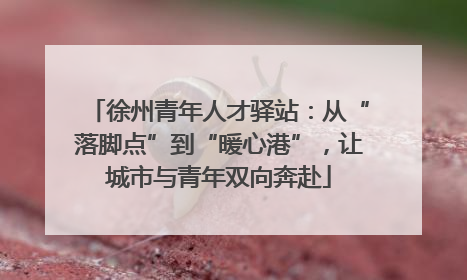 徐州青年人才驿站：从“落脚点”到“暖心港”，让城市与青年双向奔赴