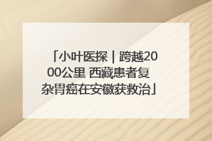 小叶医探｜跨越2000公里 西藏患者复杂胃癌在安徽获救治