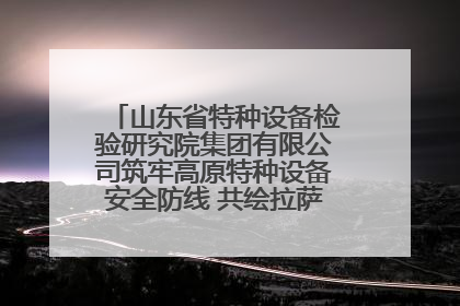 山东省特种设备检验研究院集团有限公司筑牢高原特种设备安全防线 共绘拉萨美好生活画卷
