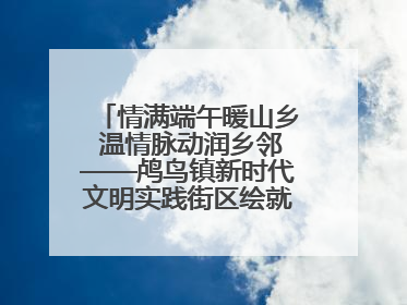 情满端午暖山乡 温情脉动润乡邻——鸬鸟镇新时代文明实践街区绘就文化共富新图景