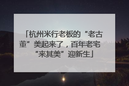杭州米行老板的“老古董”美起来了，百年老宅“来其美”迎新生