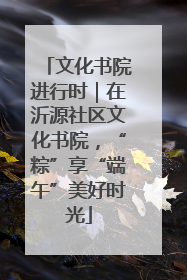 文化书院进行时｜在沂源社区文化书院，“粽”享“端午”美好时光