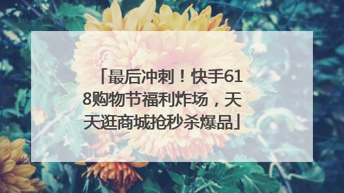 最后冲刺！快手618购物节福利炸场，天天逛商城抢秒杀爆品