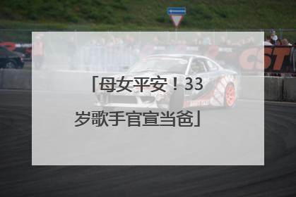母女平安！33岁歌手官宣当爸