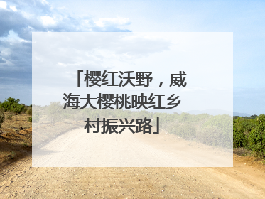 樱红沃野，威海大樱桃映红乡村振兴路
