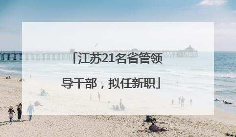 江苏21名省管领导干部，拟任新职