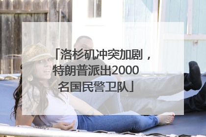 洛杉矶冲突加剧，特朗普派出2000名国民警卫队