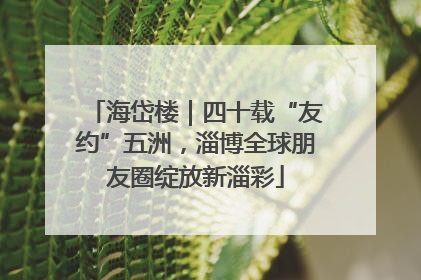 海岱楼｜四十载“友约”五洲，淄博全球朋友圈绽放新淄彩