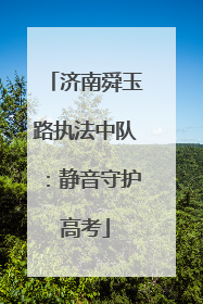 济南舜玉路执法中队：静音守护高考