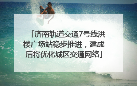 济南轨道交通7号线洪楼广场站稳步推进，建成后将优化城区交通网络