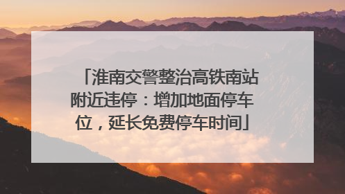 淮南交警整治高铁南站附近违停：增加地面停车位，延长免费停车时间