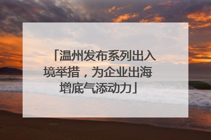 温州发布系列出入境举措，为企业出海增底气添动力