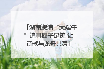 湖南溆浦“大端午”追寻屈子足迹 让诗歌与龙舟共舞